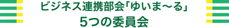 ビジネス連携部会「ゆいま～る」5つの委員会